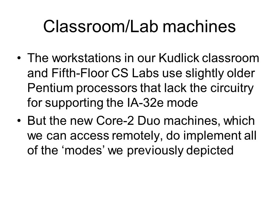 Classroom/Lab machines The workstations in our Kudlick classroom and Fifth-Floor CS Labs use slightly older Pentium processors that lack the circuitry for supporting the IA-32e mode But the new Core-2 Duo machines, which we can access remotely, do implement all of the ‘modes’ we previously depicted