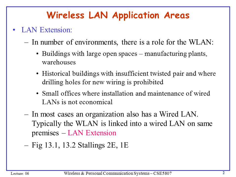 Wireless & Personal Communication Systems – CSE5807 Lecture: 06 2 Wireless LAN Application Areas LAN Extension: –In number of environments, there is a role for the WLAN: Buildings with large open spaces – manufacturing plants, warehouses Historical buildings with insufficient twisted pair and where drilling holes for new wiring is prohibited Small offices where installation and maintenance of wired LANs is not economical –In most cases an organization also has a Wired LAN.