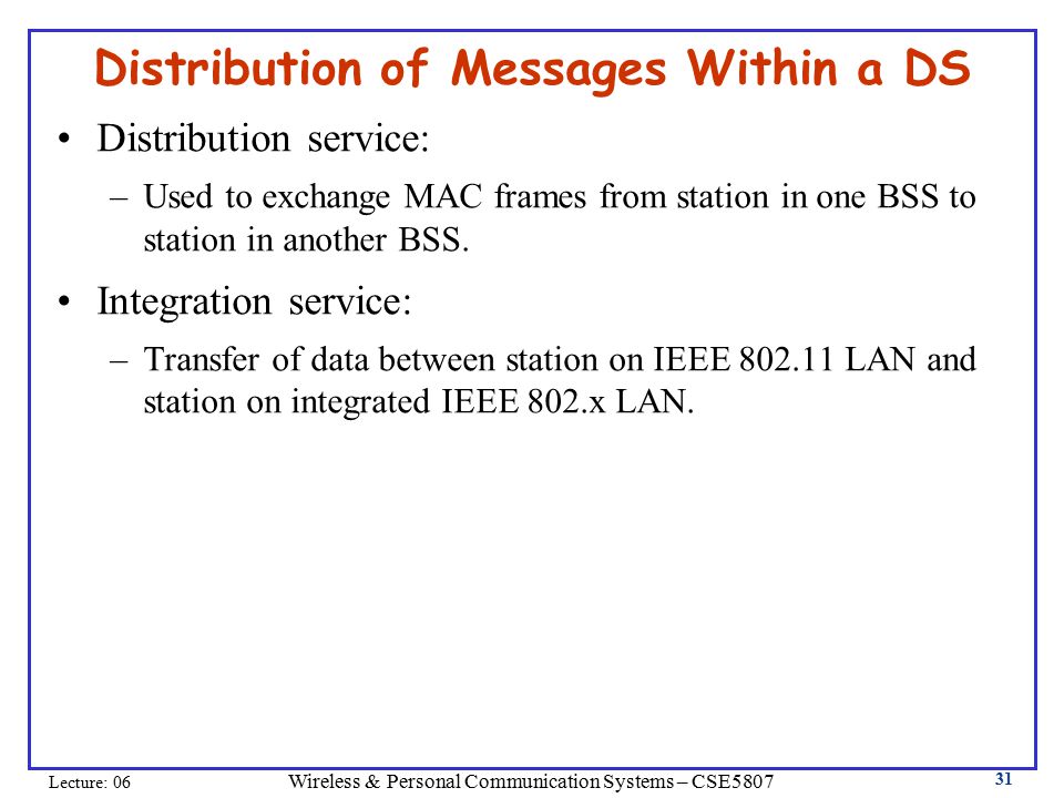 Wireless & Personal Communication Systems – CSE5807 Lecture: Distribution of Messages Within a DS Distribution service: –Used to exchange MAC frames from station in one BSS to station in another BSS.