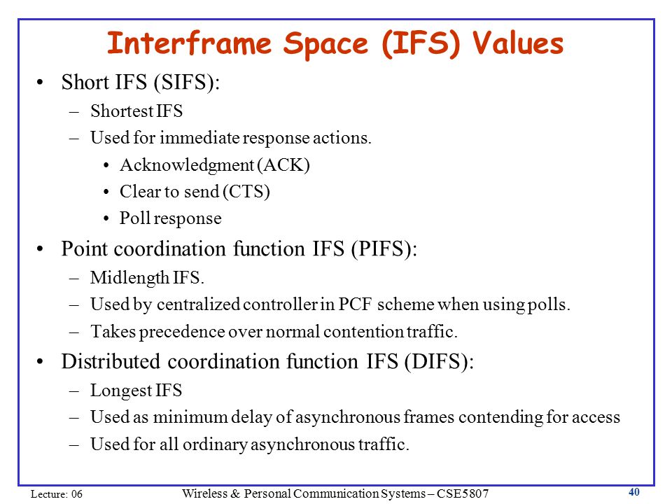 Wireless & Personal Communication Systems – CSE5807 Lecture: Interframe Space (IFS) Values Short IFS (SIFS): –Shortest IFS –Used for immediate response actions.