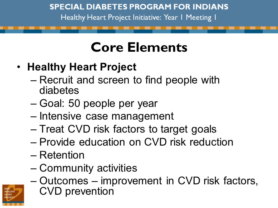 Healthy Heart Project –Recruit and screen to find people with diabetes –Goal: 50 people per year –Intensive case management –Treat CVD risk factors to target goals –Provide education on CVD risk reduction –Retention –Community activities –Outcomes – improvement in CVD risk factors, CVD prevention Core Elements