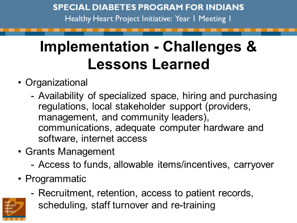 Implementation - Challenges & Lessons Learned Organizational ­Availability of specialized space, hiring and purchasing regulations, local stakeholder support (providers, management, and community leaders), communications, adequate computer hardware and software, internet access Grants Management ­Access to funds, allowable items/incentives, carryover Programmatic ­Recruitment, retention, access to patient records, scheduling, staff turnover and re-training