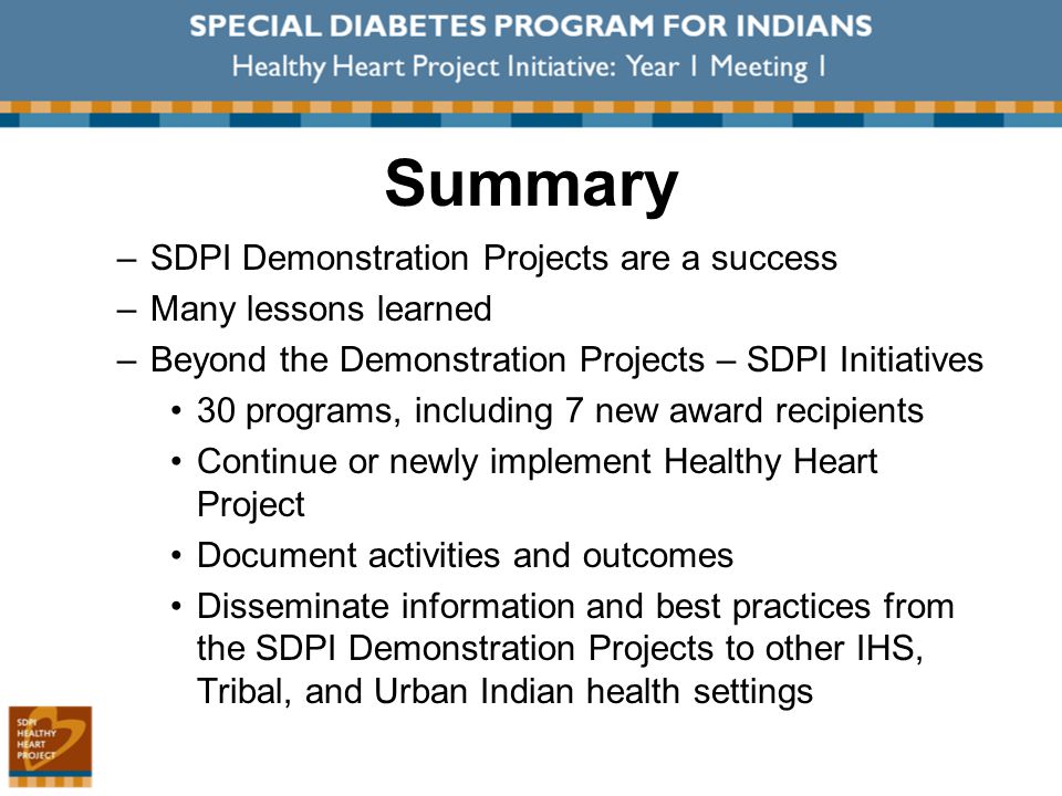 Summary –SDPI Demonstration Projects are a success –Many lessons learned –Beyond the Demonstration Projects – SDPI Initiatives 30 programs, including 7 new award recipients Continue or newly implement Healthy Heart Project Document activities and outcomes Disseminate information and best practices from the SDPI Demonstration Projects to other IHS, Tribal, and Urban Indian health settings