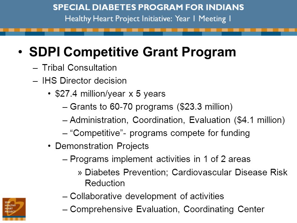 SDPI Competitive Grant Program –Tribal Consultation –IHS Director decision $27.4 million/year x 5 years –Grants to programs ($23.3 million) –Administration, Coordination, Evaluation ($4.1 million) – Competitive - programs compete for funding Demonstration Projects –Programs implement activities in 1 of 2 areas »Diabetes Prevention; Cardiovascular Disease Risk Reduction –Collaborative development of activities –Comprehensive Evaluation, Coordinating Center
