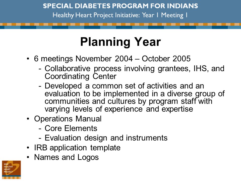 Planning Year 6 meetings November 2004 – October 2005 ­Collaborative process involving grantees, IHS, and Coordinating Center ­Developed a common set of activities and an evaluation to be implemented in a diverse group of communities and cultures by program staff with varying levels of experience and expertise Operations Manual ­Core Elements ­Evaluation design and instruments IRB application template Names and Logos