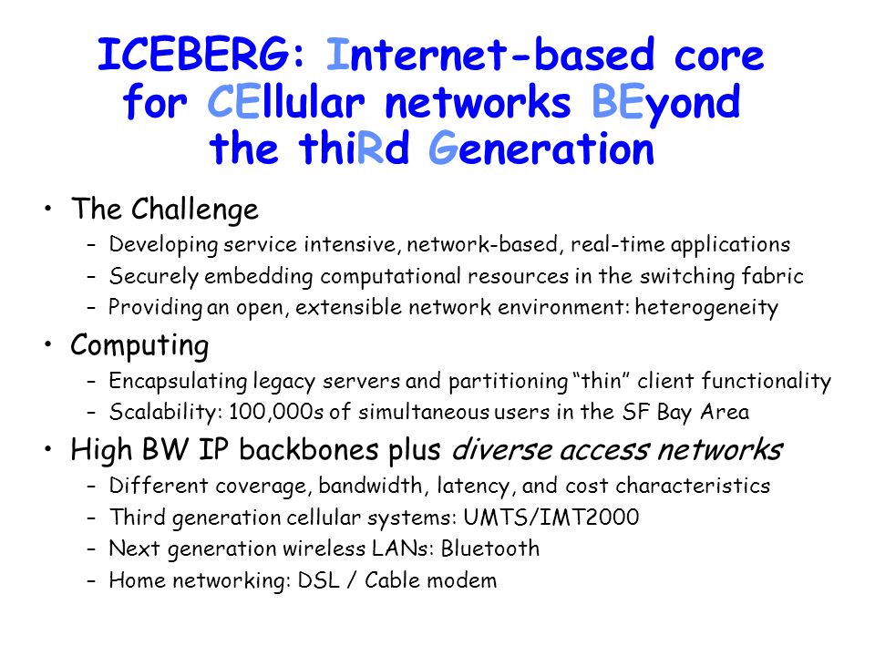 ICEBERG: Internet-based core for CEllular networks BEyond the thiRd Generation The Challenge –Developing service intensive, network-based, real-time applications –Securely embedding computational resources in the switching fabric –Providing an open, extensible network environment: heterogeneity Computing –Encapsulating legacy servers and partitioning thin client functionality –Scalability: 100,000s of simultaneous users in the SF Bay Area High BW IP backbones plus diverse access networks –Different coverage, bandwidth, latency, and cost characteristics –Third generation cellular systems: UMTS/IMT2000 –Next generation wireless LANs: Bluetooth –Home networking: DSL / Cable modem