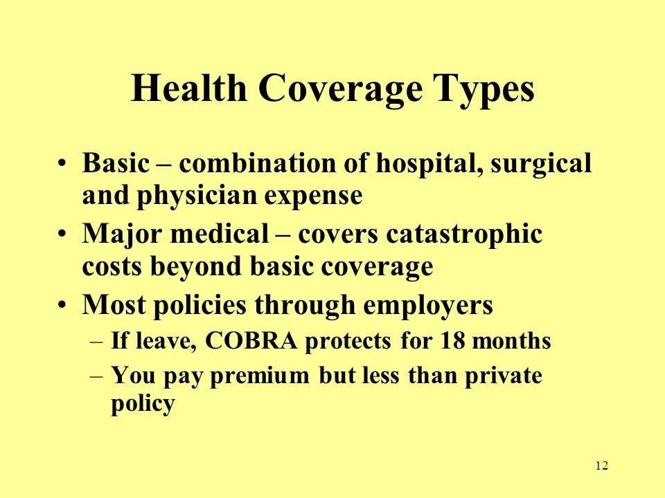 12 Health Coverage Types Basic – combination of hospital, surgical and physician expense Major medical – covers catastrophic costs beyond basic coverage Most policies through employers –If leave, COBRA protects for 18 months –You pay premium but less than private policy