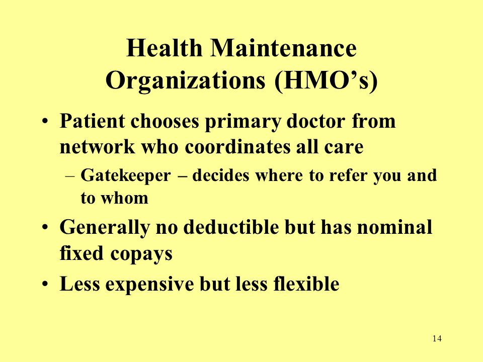 14 Health Maintenance Organizations (HMO’s) Patient chooses primary doctor from network who coordinates all care –Gatekeeper – decides where to refer you and to whom Generally no deductible but has nominal fixed copays Less expensive but less flexible
