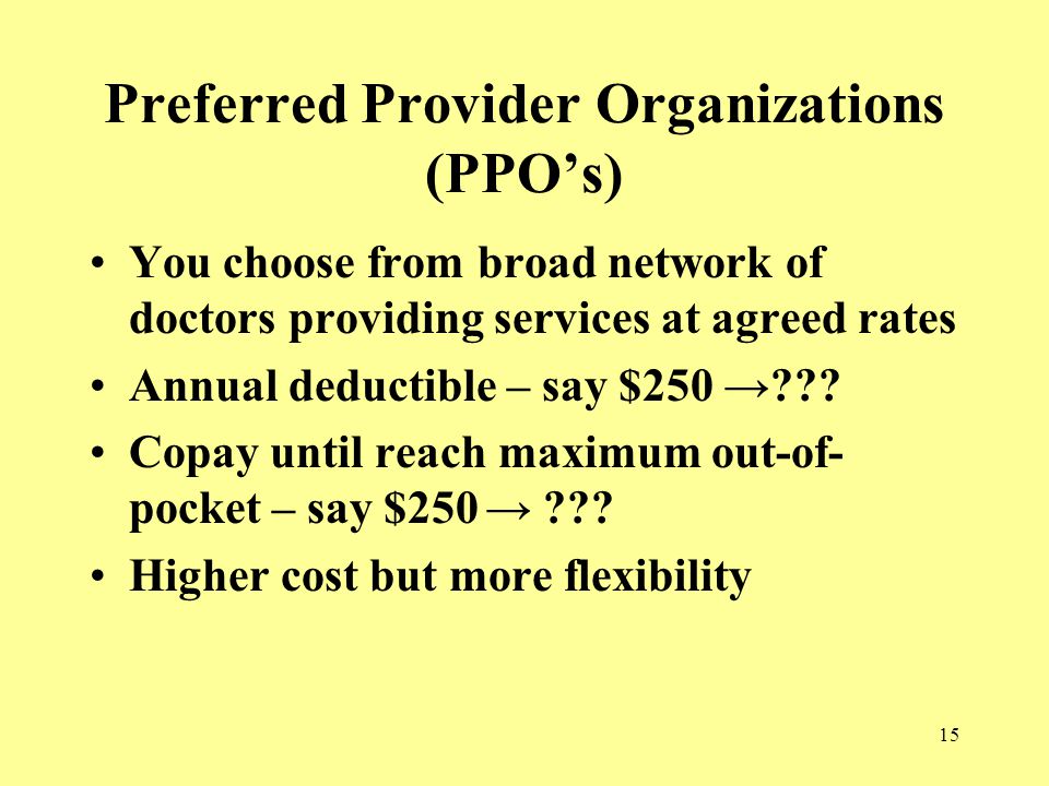 15 Preferred Provider Organizations (PPO’s) You choose from broad network of doctors providing services at agreed rates Annual deductible – say $250 → .