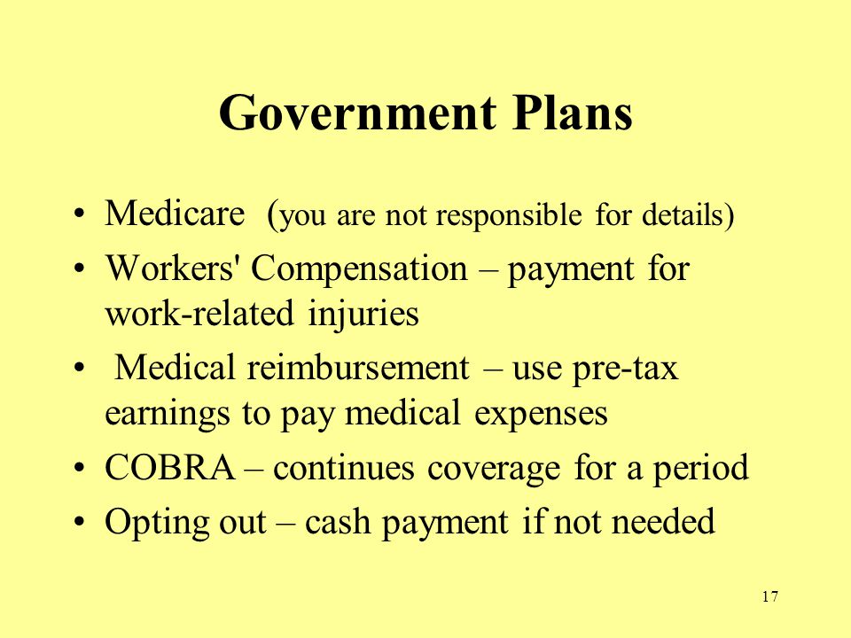 17 Government Plans Medicare ( you are not responsible for details) Workers Compensation – payment for work-related injuries Medical reimbursement – use pre-tax earnings to pay medical expenses COBRA – continues coverage for a period Opting out – cash payment if not needed