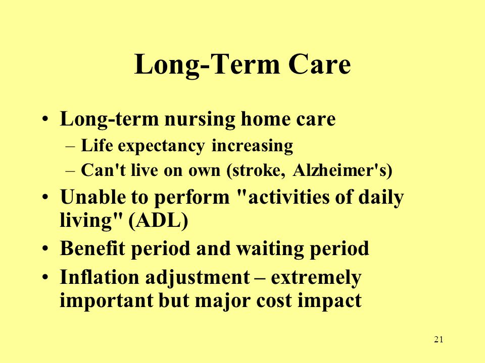 21 Long-Term Care Long-term nursing home care –Life expectancy increasing –Can t live on own (stroke, Alzheimer s) Unable to perform activities of daily living (ADL) Benefit period and waiting period Inflation adjustment – extremely important but major cost impact