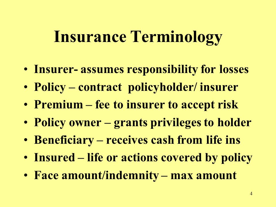 4 Insurance Terminology Insurer- assumes responsibility for losses Policy – contract policyholder/ insurer Premium – fee to insurer to accept risk Policy owner – grants privileges to holder Beneficiary – receives cash from life ins Insured – life or actions covered by policy Face amount/indemnity – max amount