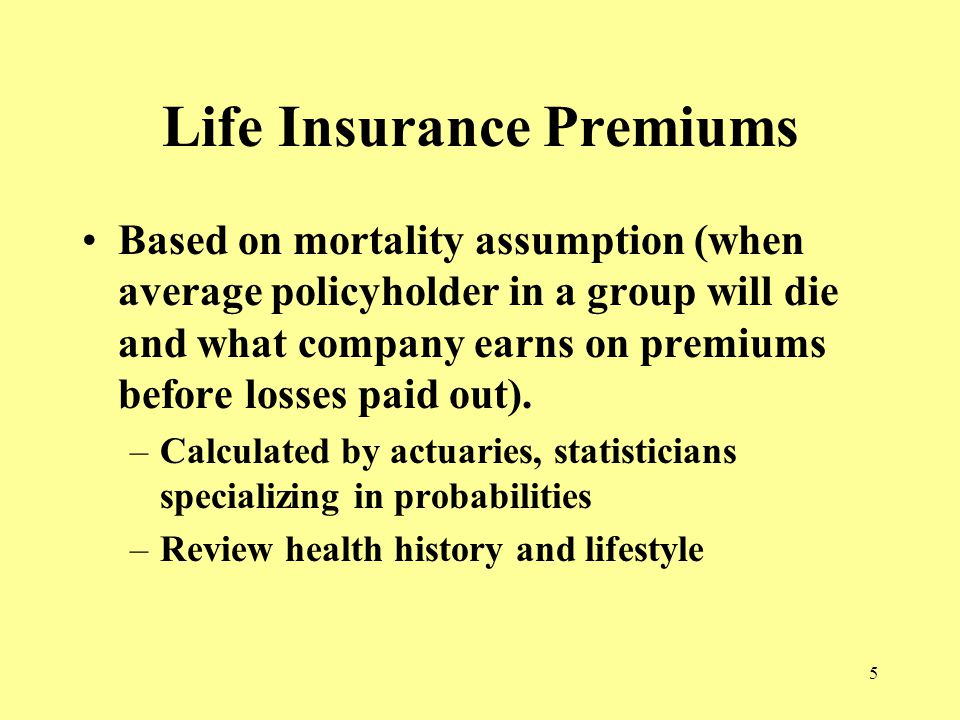 5 Life Insurance Premiums Based on mortality assumption (when average policyholder in a group will die and what company earns on premiums before losses paid out).