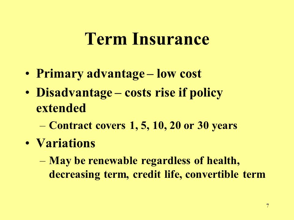 7 Term Insurance Primary advantage – low cost Disadvantage – costs rise if policy extended –Contract covers 1, 5, 10, 20 or 30 years Variations –May be renewable regardless of health, decreasing term, credit life, convertible term