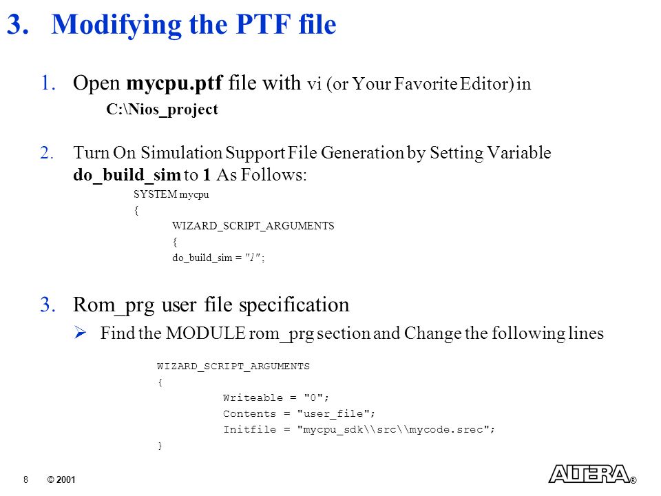© 2001 ® 8 3.Modifying the PTF file 1.Open mycpu.ptf file with vi (or Your Favorite Editor) in C:\Nios_project 2.Turn On Simulation Support File Generation by Setting Variable do_build_sim to 1 As Follows: SYSTEM mycpu { WIZARD_SCRIPT_ARGUMENTS { do_build_sim = 1 ; 3.Rom_prg user file specification  Find the MODULE rom_prg section and Change the following lines WIZARD_SCRIPT_ARGUMENTS { Writeable = 0 ; Contents = user_file ; Initfile = mycpu_sdk\\src\\mycode.srec ; }