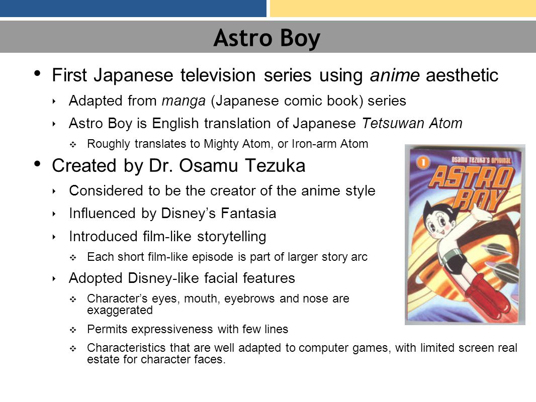 Astro Boy First Japanese television series using anime aesthetic ‣ Adapted from manga (Japanese comic book) series ‣ Astro Boy is English translation of Japanese Tetsuwan Atom ❖ Roughly translates to Mighty Atom, or Iron-arm Atom Created by Dr.