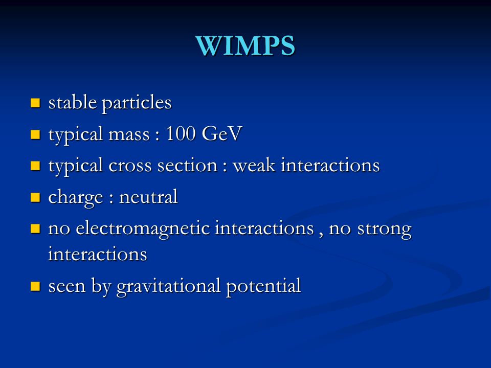 WIMPS stable particles stable particles typical mass : 100 GeV typical mass : 100 GeV typical cross section : weak interactions typical cross section : weak interactions charge : neutral charge : neutral no electromagnetic interactions, no strong interactions no electromagnetic interactions, no strong interactions seen by gravitational potential seen by gravitational potential