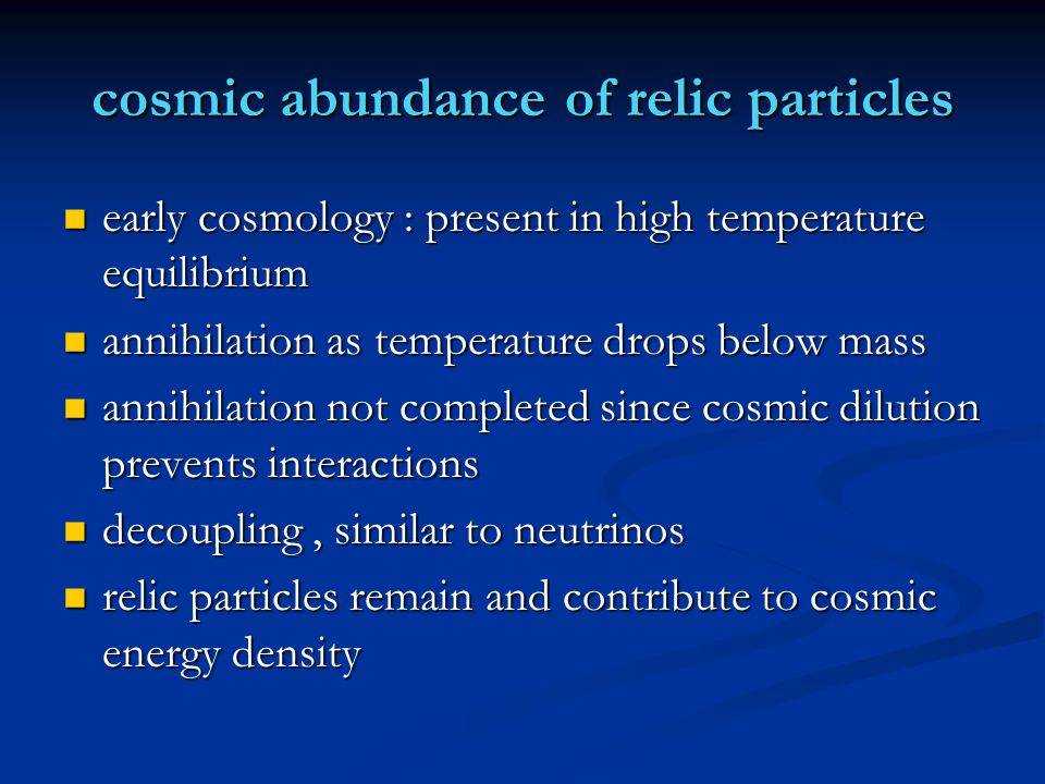 cosmic abundance of relic particles early cosmology : present in high temperature equilibrium early cosmology : present in high temperature equilibrium annihilation as temperature drops below mass annihilation as temperature drops below mass annihilation not completed since cosmic dilution prevents interactions annihilation not completed since cosmic dilution prevents interactions decoupling, similar to neutrinos decoupling, similar to neutrinos relic particles remain and contribute to cosmic energy density relic particles remain and contribute to cosmic energy density