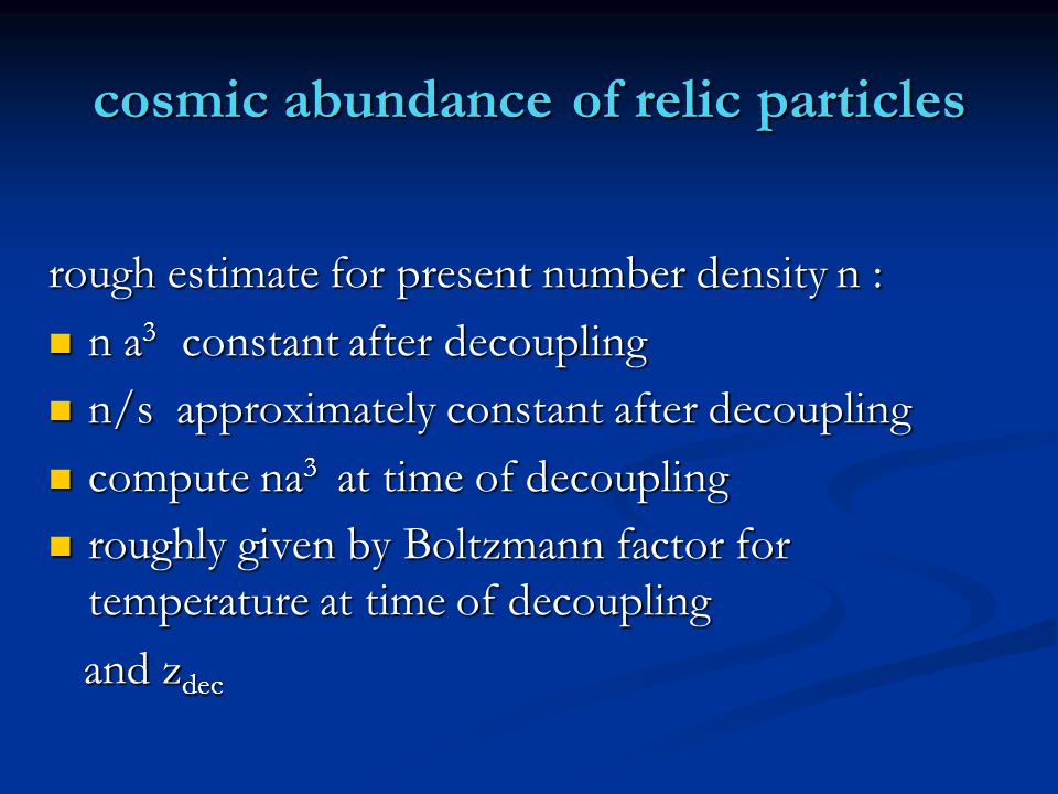 cosmic abundance of relic particles rough estimate for present number density n : n a 3 constant after decoupling n a 3 constant after decoupling n/s approximately constant after decoupling n/s approximately constant after decoupling compute na 3 at time of decoupling compute na 3 at time of decoupling roughly given by Boltzmann factor for temperature at time of decoupling roughly given by Boltzmann factor for temperature at time of decoupling and z dec and z dec