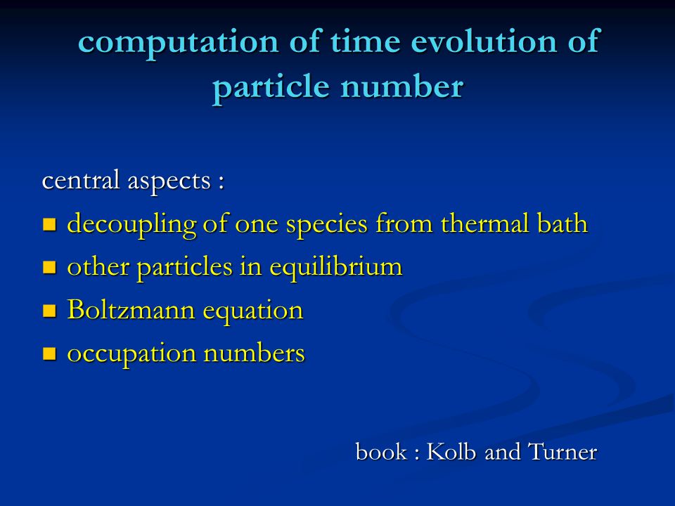 computation of time evolution of particle number central aspects : decoupling of one species from thermal bath decoupling of one species from thermal bath other particles in equilibrium other particles in equilibrium Boltzmann equation Boltzmann equation occupation numbers occupation numbers book : Kolb and Turner