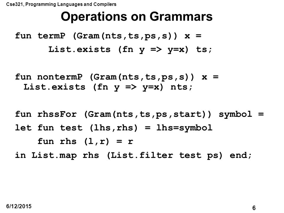 Cse321, Programming Languages and Compilers 6 6/12/2015 Operations on Grammars fun termP (Gram(nts,ts,ps,s)) x = List.exists (fn y => y=x) ts; fun nontermP (Gram(nts,ts,ps,s)) x = List.exists (fn y => y=x) nts; fun rhssFor (Gram(nts,ts,ps,start)) symbol = let fun test (lhs,rhs) = lhs=symbol fun rhs (l,r) = r in List.map rhs (List.filter test ps) end;