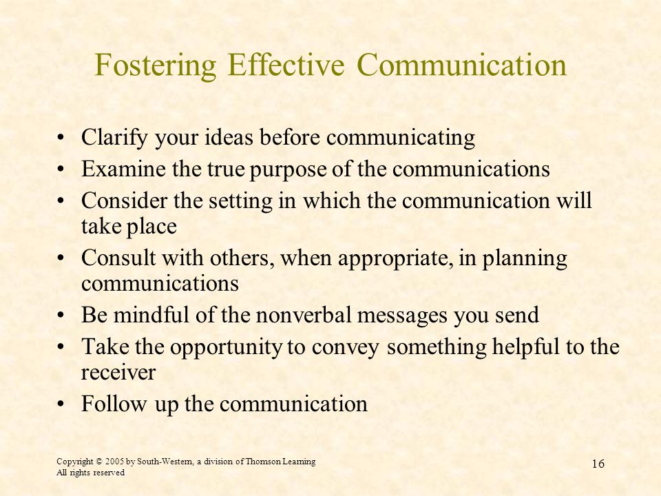 Copyright © 2005 by South-Western, a division of Thomson Learning All rights reserved 16 Fostering Effective Communication Clarify your ideas before communicating Examine the true purpose of the communications Consider the setting in which the communication will take place Consult with others, when appropriate, in planning communications Be mindful of the nonverbal messages you send Take the opportunity to convey something helpful to the receiver Follow up the communication