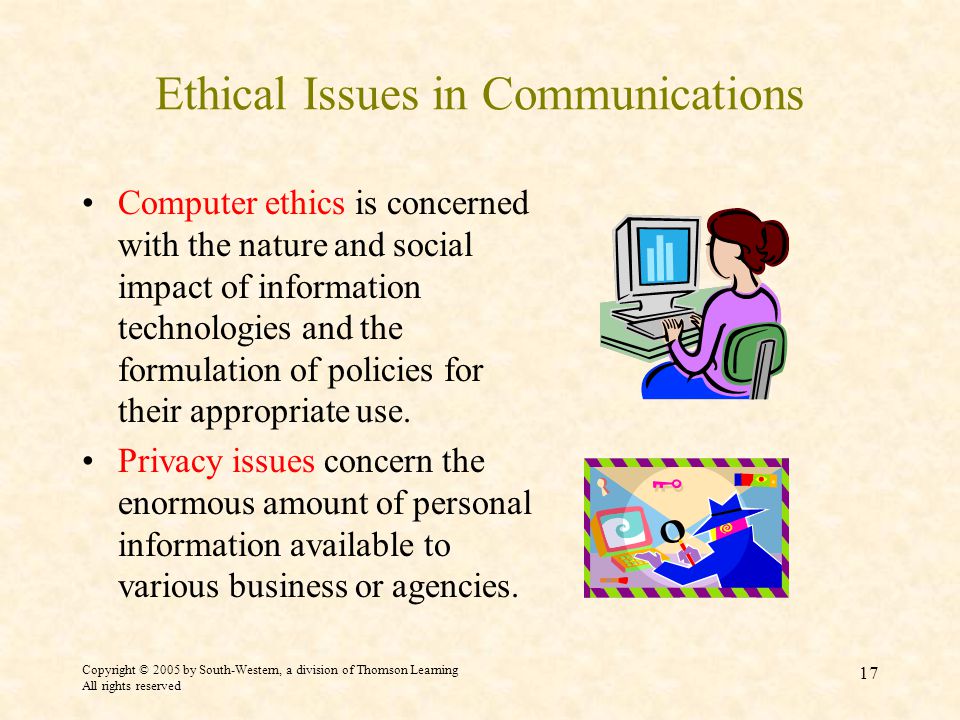 Copyright © 2005 by South-Western, a division of Thomson Learning All rights reserved 17 Ethical Issues in Communications Computer ethics is concerned with the nature and social impact of information technologies and the formulation of policies for their appropriate use.