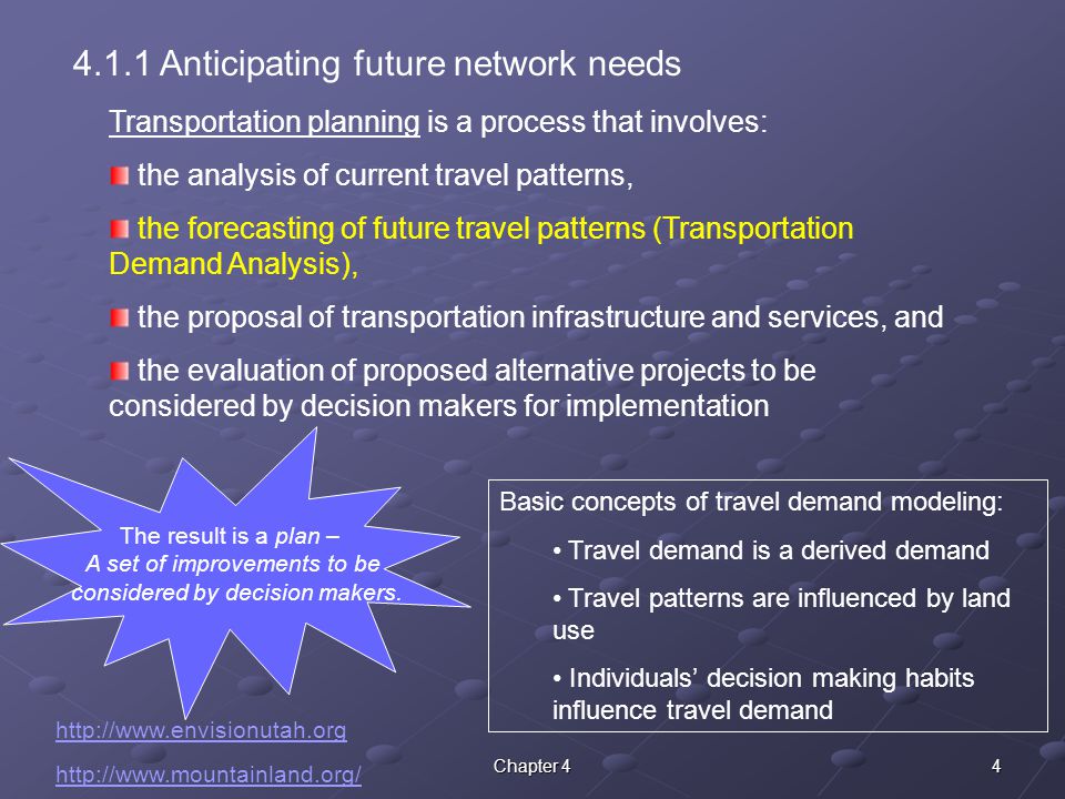 4Chapter Anticipating future network needs Transportation planning is a process that involves: the analysis of current travel patterns, the forecasting of future travel patterns (Transportation Demand Analysis), the proposal of transportation infrastructure and services, and the evaluation of proposed alternative projects to be considered by decision makers for implementation The result is a plan – A set of improvements to be considered by decision makers.