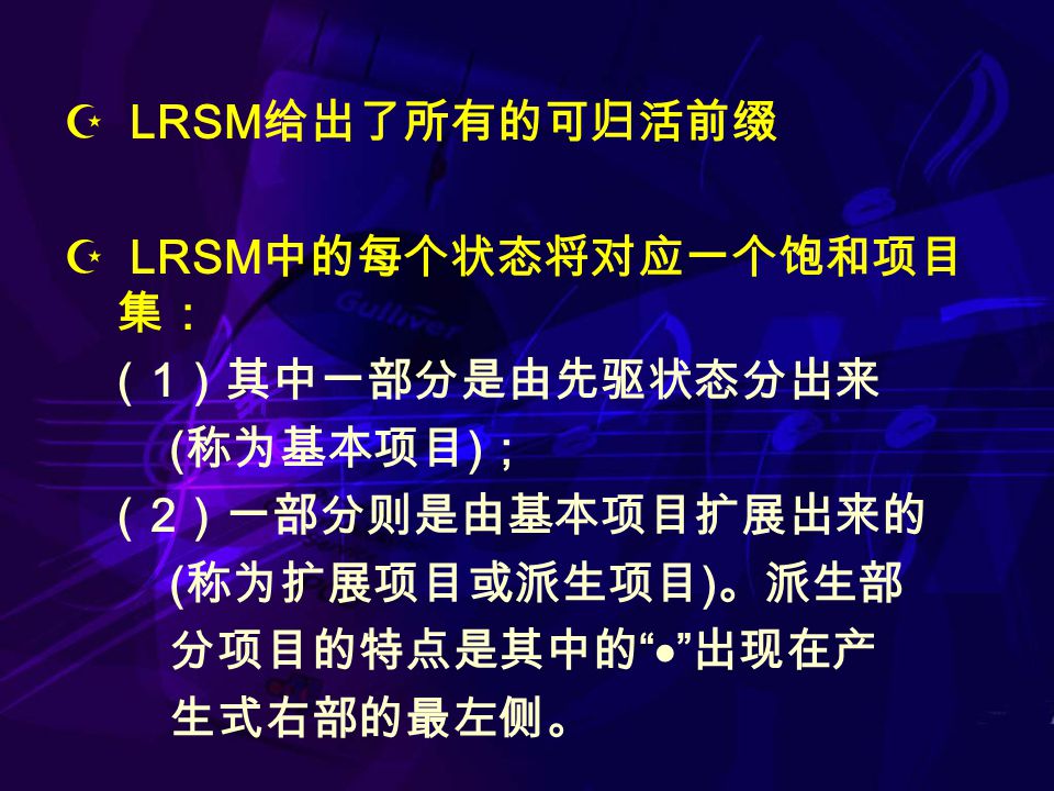  LRSM 给出了所有的可归活前缀  LRSM 中的每个状态将对应一个饱和项目 集： （ 1 ）其中一部分是由先驱状态分出来 ( 称为基本项目 ) ； （ 2 ）一部分则是由基本项目扩展出来的 ( 称为扩展项目或派生项目 ) 。派生部 分项目的特点是其中的  出现在产 生式右部的最左侧。