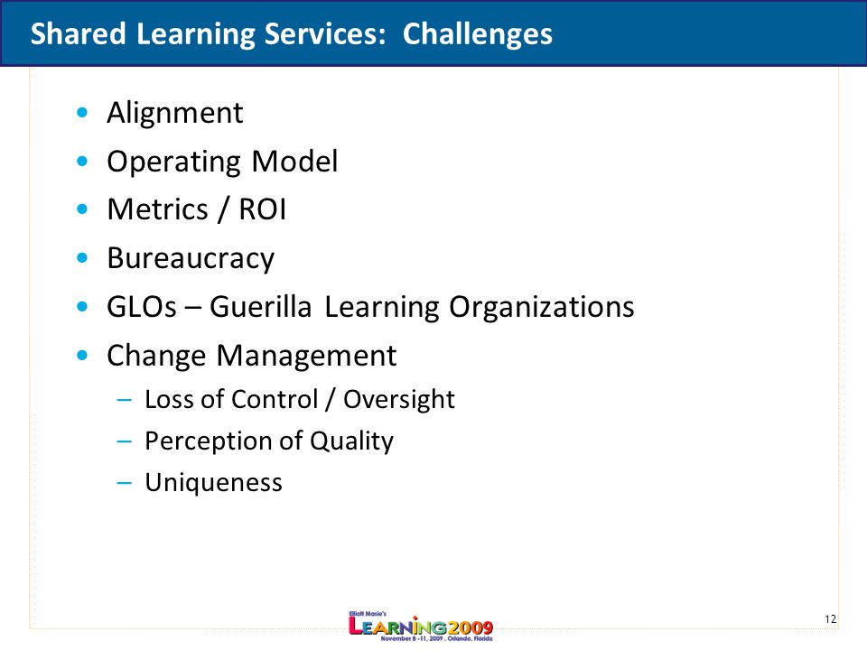 12 Shared Learning Services: Challenges Alignment Operating Model Metrics / ROI Bureaucracy GLOs – Guerilla Learning Organizations Change Management –Loss of Control / Oversight –Perception of Quality –Uniqueness