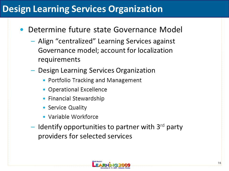 16 Design Learning Services Organization Determine future state Governance Model –Align centralized Learning Services against Governance model; account for localization requirements –Design Learning Services Organization Portfolio Tracking and Management Operational Excellence Financial Stewardship Service Quality Variable Workforce –Identify opportunities to partner with 3 rd party providers for selected services