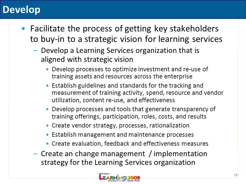 17 Develop Facilitate the process of getting key stakeholders to buy-in to a strategic vision for learning services –Develop a Learning Services organization that is aligned with strategic vision Develop processes to optimize investment and re-use of training assets and resources across the enterprise Establish guidelines and standards for the tracking and measurement of training activity, spend, resource and vendor utilization, content re-use, and effectiveness Develop processes and tools that generate transparency of training offerings, participation, roles, costs, and results Create vendor strategy, processes, rationalization Establish management and maintenance processes Create evaluation, feedback and effectiveness measures –Create an change management / implementation strategy for the Learning Services organization