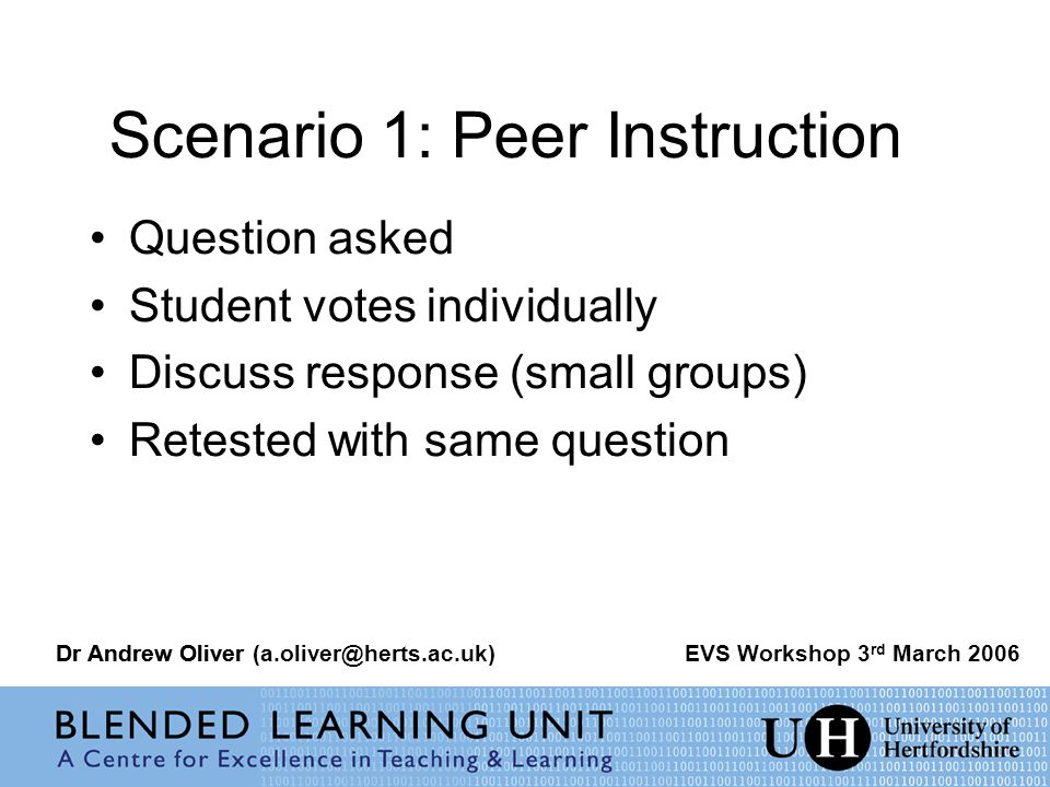 Scenario 1: Peer Instruction Question asked Student votes individually Discuss response (small groups) Retested with same question Dr Andrew OliverEVS Workshop 3 rd March 2006Dr Andrew Oliver