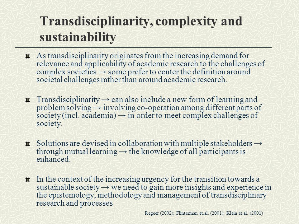 Transdisciplinarity, complexity and sustainability As transdisciplinarity originates from the increasing demand for relevance and applicability of academic research to the challenges of complex societies → some prefer to center the definition around societal challenges rather than around academic research.