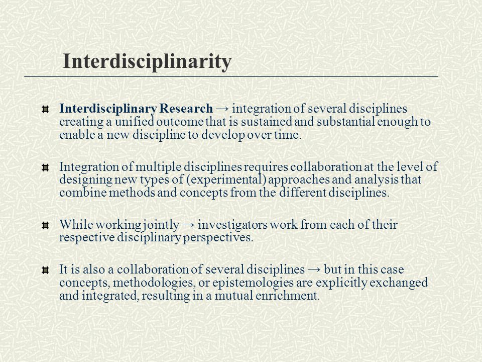 Interdisciplinarity Interdisciplinary Research → integration of several disciplines creating a unified outcome that is sustained and substantial enough to enable a new discipline to develop over time.