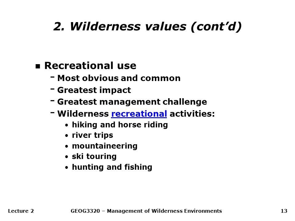Lecture 2GEOG3320 – Management of Wilderness Environments13 n Recreational use - Most obvious and common - Greatest impact - Greatest management challenge - Wilderness recreational activities:recreational hiking and horse riding river trips mountaineering ski touring hunting and fishing 2.