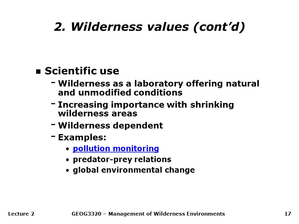 Lecture 2GEOG3320 – Management of Wilderness Environments17 n Scientific use - Wilderness as a laboratory offering natural and unmodified conditions - Increasing importance with shrinking wilderness areas - Wilderness dependent - Examples: pollution monitoring predator-prey relations global environmental change 2.