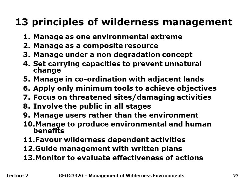 Lecture 2GEOG3320 – Management of Wilderness Environments23 13 principles of wilderness management 1.Manage as one environmental extreme 2.Manage as a composite resource 3.Manage under a non degradation concept 4.Set carrying capacities to prevent unnatural change 5.Manage in co-ordination with adjacent lands 6.Apply only minimum tools to achieve objectives 7.Focus on threatened sites/damaging activities 8.Involve the public in all stages 9.Manage users rather than the environment 10.Manage to produce environmental and human benefits 11.Favour wilderness dependent activities 12.Guide management with written plans 13.Monitor to evaluate effectiveness of actions