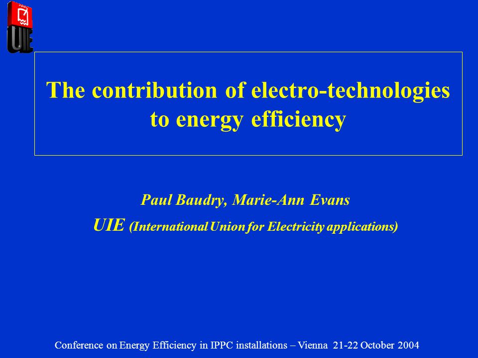 The contribution of electro-technologies to energy efficiency Paul Baudry, Marie-Ann Evans UIE (International Union for Electricity applications) Conference on Energy Efficiency in IPPC installations – Vienna October 2004