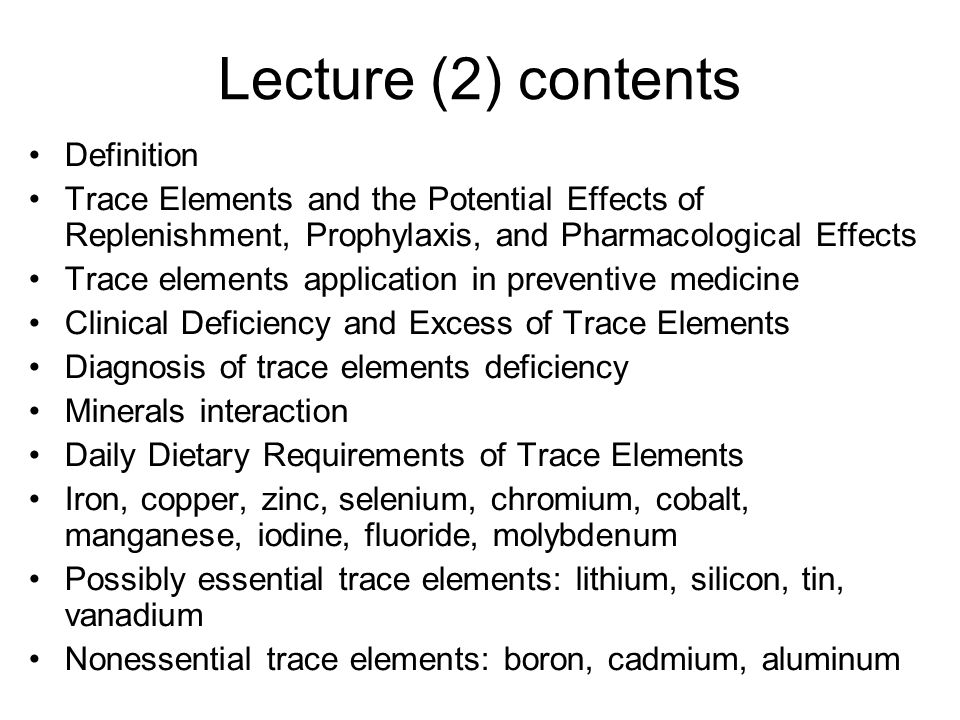 Lecture (2) contents Definition Trace Elements and the Potential Effects of Replenishment, Prophylaxis, and Pharmacological Effects Trace elements application in preventive medicine Clinical Deficiency and Excess of Trace Elements Diagnosis of trace elements deficiency Minerals interaction Daily Dietary Requirements of Trace Elements Iron, copper, zinc, selenium, chromium, cobalt, manganese, iodine, fluoride, molybdenum Possibly essential trace elements: lithium, silicon, tin, vanadium Nonessential trace elements: boron, cadmium, aluminum