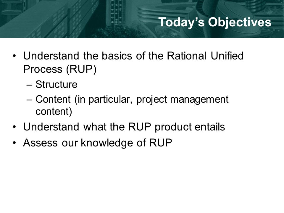 Understand the basics of the Rational Unified Process (RUP) –Structure –Content (in particular, project management content) Understand what the RUP product entails Assess our knowledge of RUP Today’s Objectives
