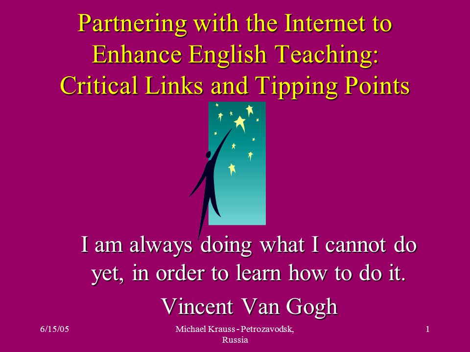6/15/05Michael Krauss - Petrozavodsk, Russia 1 Partnering with the Internet to Enhance English Teaching: Critical Links and Tipping Points I am always doing what I cannot do yet, in order to learn how to do it.