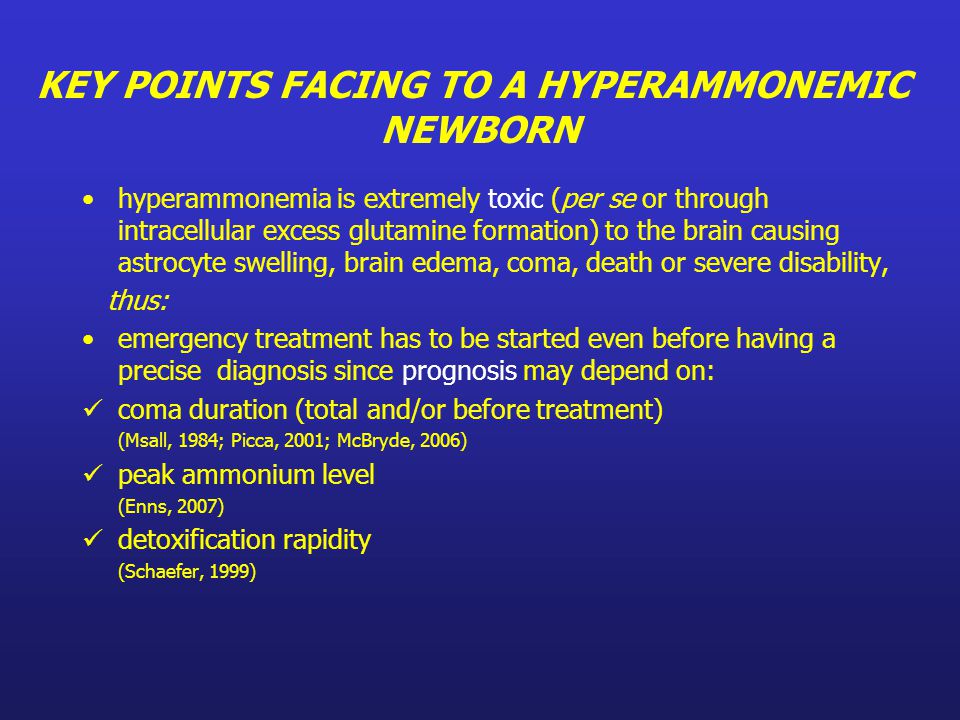 hyperammonemia is extremely toxic (per se or through intracellular excess glutamine formation) to the brain causing astrocyte swelling, brain edema, coma, death or severe disability, thus: emergency treatment has to be started even before having a precise diagnosis since prognosis may depend on: coma duration (total and/or before treatment) (Msall, 1984; Picca, 2001; McBryde, 2006) peak ammonium level (Enns, 2007) detoxification rapidity (Schaefer, 1999) KEY POINTS FACING TO A HYPERAMMONEMIC NEWBORN