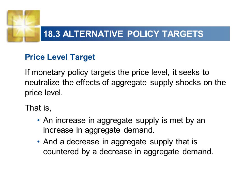 18.3 ALTERNATIVE POLICY TARGETS Price Level Target If monetary policy targets the price level, it seeks to neutralize the effects of aggregate supply shocks on the price level.