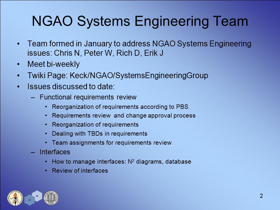 2 NGAO Systems Engineering Team Team formed in January to address NGAO Systems Engineering issues: Chris N, Peter W, Rich D, Erik J Meet bi-weekly Twiki Page: Keck/NGAO/SystemsEngineeringGroup Issues discussed to date: –Functional requirements review Reorganization of requirements according to PBS Requirements review and change approval process Reorganization of requirements Dealing with TBDs in requirements Team assignments for requirements review –Interfaces How to manage interfaces: N 2 diagrams, database Review of interfaces