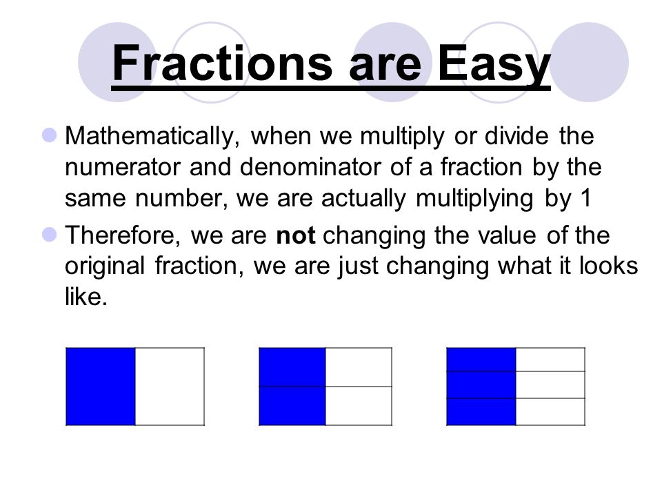 Fractions are Easy Mathematically, when we multiply or divide the numerator and denominator of a fraction by the same number, we are actually multiplying by 1 Therefore, we are not changing the value of the original fraction, we are just changing what it looks like.