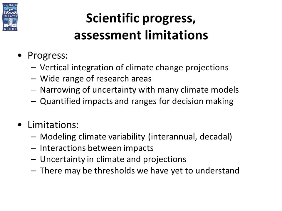 Scientific progress, assessment limitations Progress: –Vertical integration of climate change projections –Wide range of research areas –Narrowing of uncertainty with many climate models –Quantified impacts and ranges for decision making Limitations: –Modeling climate variability (interannual, decadal) –Interactions between impacts –Uncertainty in climate and projections –There may be thresholds we have yet to understand