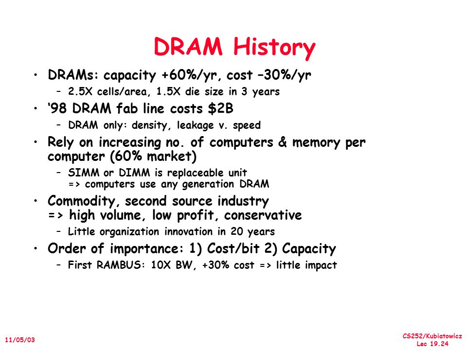 CS252/Kubiatowicz Lec /05/03 DRAM History DRAMs: capacity +60%/yr, cost –30%/yr –2.5X cells/area, 1.5X die size in ­3 years ‘98 DRAM fab line costs $2B –DRAM only: density, leakage v.
