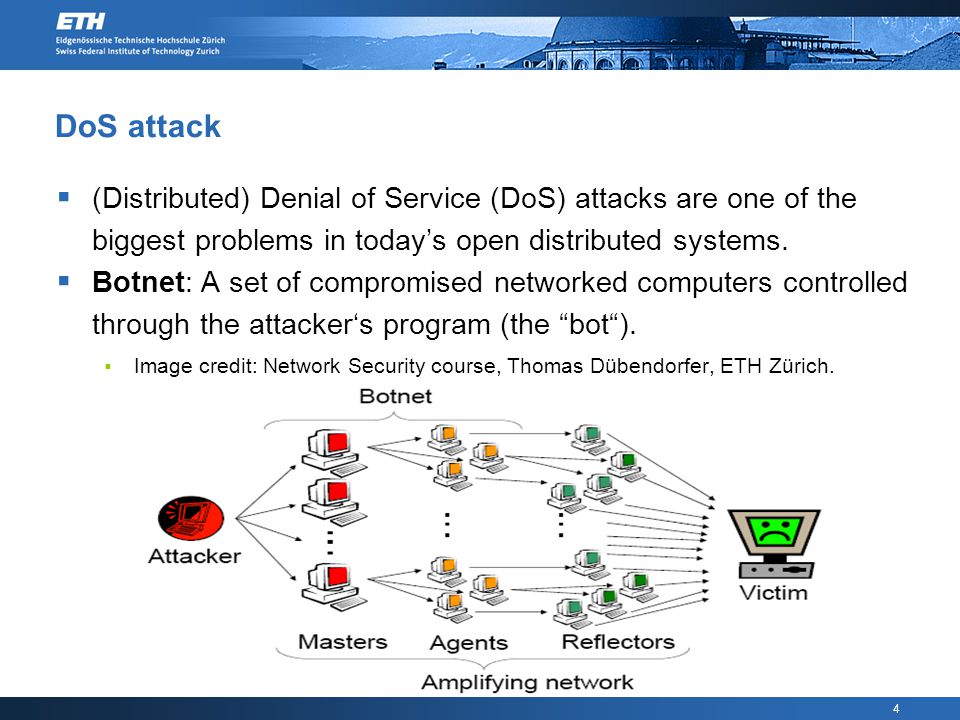 4 DoS attack  (Distributed) Denial of Service (DoS) attacks are one of the biggest problems in today’s open distributed systems.