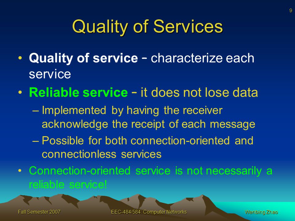 9 Fall Semester 2007EEC-484/584: Computer NetworksWenbing Zhao Quality of Services Quality of service – characterize each service Reliable service – it does not lose data –Implemented by having the receiver acknowledge the receipt of each message –Possible for both connection-oriented and connectionless services Connection-oriented service is not necessarily a reliable service!